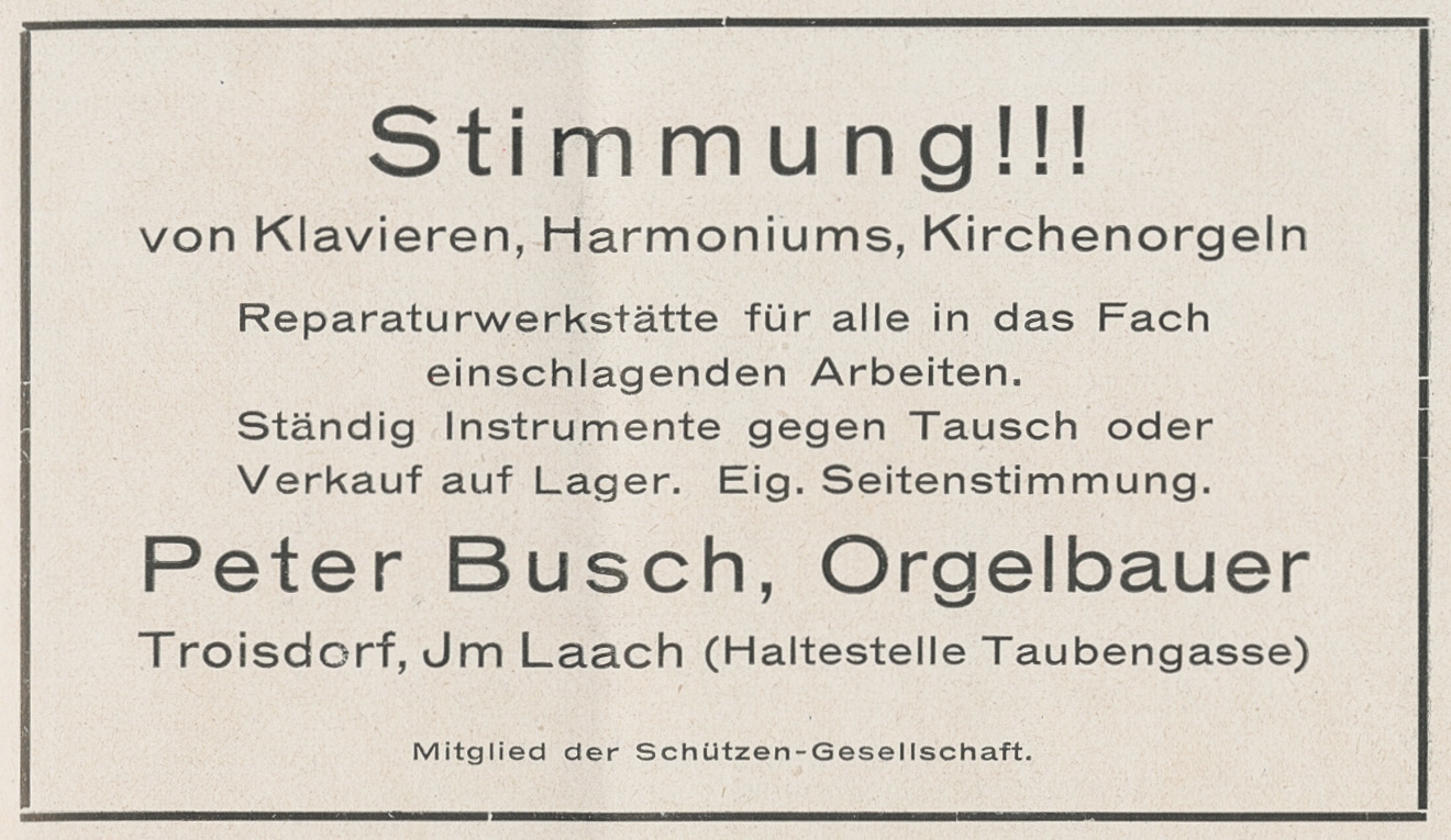 Anzeige des Orgelbauers Peter Busch, Im Laach, in der Festschrift der Troisdorfer Schützen-Gesellschaft aus dem Jahr 1927 (Quelle: Stadtarchiv Troisdorf, Zeitgeschichtliche Sammlung) Anzeige des Orgelbauers Peter Busch, Im Laach, in der Festschrift der Troisdorfer Schützen-Gesellschaft aus dem Jahr 1927 (Quelle: Stadtarchiv Troisdorf, Zeitgeschichtliche Sammlung)